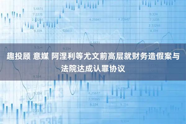 趣投顾 意媒 阿涅利等尤文前高层就财务造假案与法院达成认罪协议