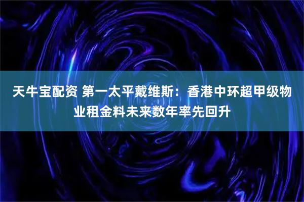 天牛宝配资 第一太平戴维斯：香港中环超甲级物业租金料未来数年率先回升