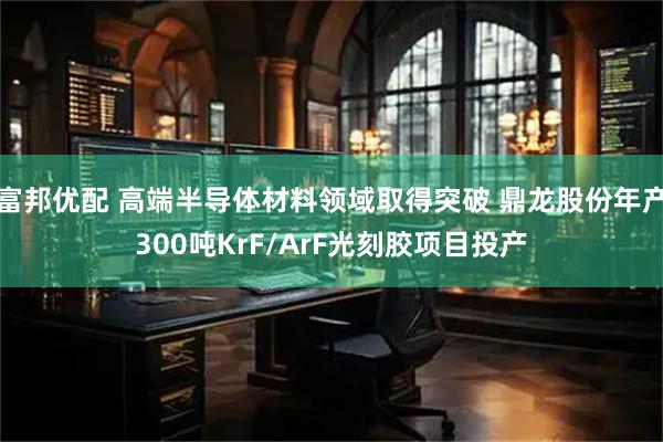 富邦优配 高端半导体材料领域取得突破 鼎龙股份年产300吨KrF/ArF光刻胶项目投产