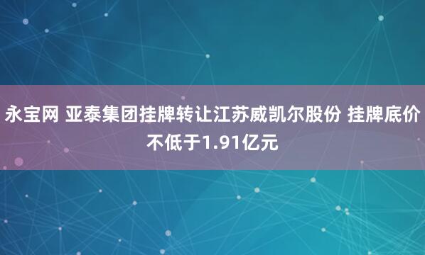 永宝网 亚泰集团挂牌转让江苏威凯尔股份 挂牌底价不低于1.91亿元