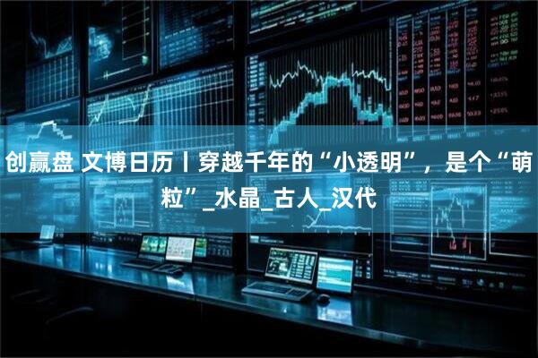 创赢盘 文博日历丨穿越千年的“小透明”，是个“萌粒”_水晶_古人_汉代