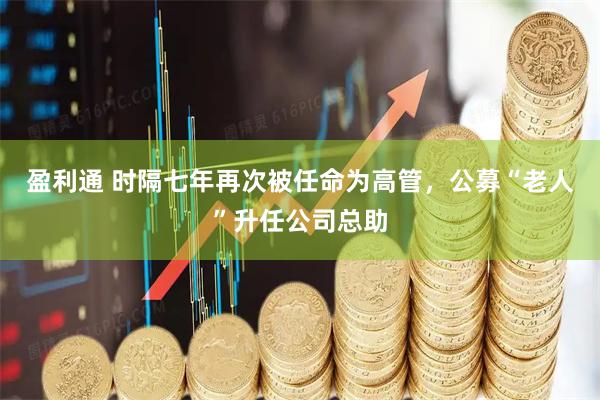 盈利通 时隔七年再次被任命为高管，公募“老人”升任公司总助