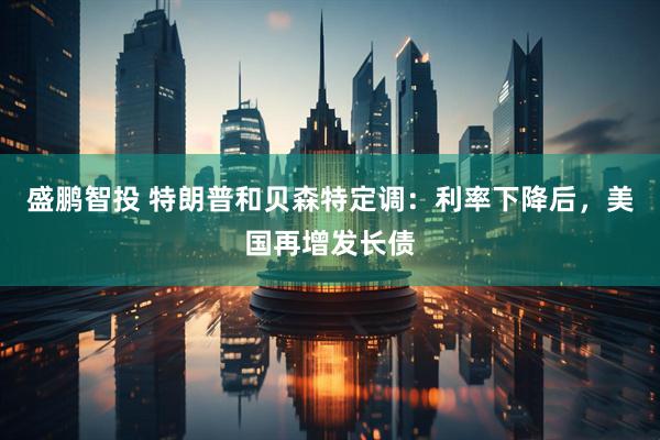 盛鹏智投 特朗普和贝森特定调：利率下降后，美国再增发长债
