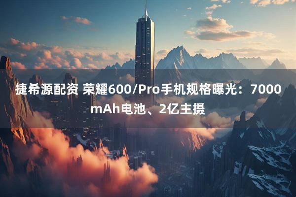 捷希源配资 荣耀600/Pro手机规格曝光：7000mAh电池、2亿主摄