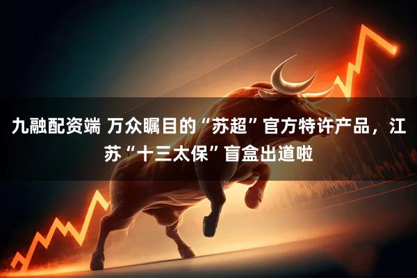 九融配资端 万众瞩目的“苏超”官方特许产品，江苏“十三太保”盲盒出道啦