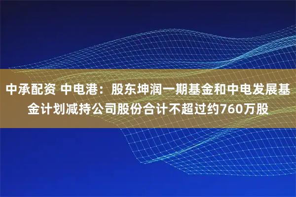 中承配资 中电港：股东坤润一期基金和中电发展基金计划减持公司股份合计不超过约760万股
