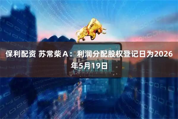 保利配资 苏常柴Ａ：利润分配股权登记日为2026年5月19日
