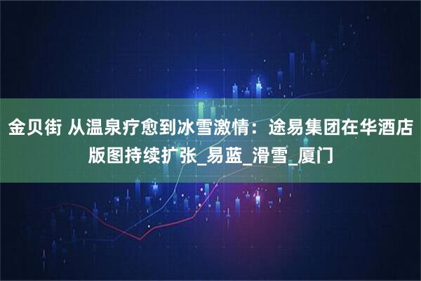 金贝街 从温泉疗愈到冰雪激情：途易集团在华酒店版图持续扩张_易蓝_滑雪_厦门