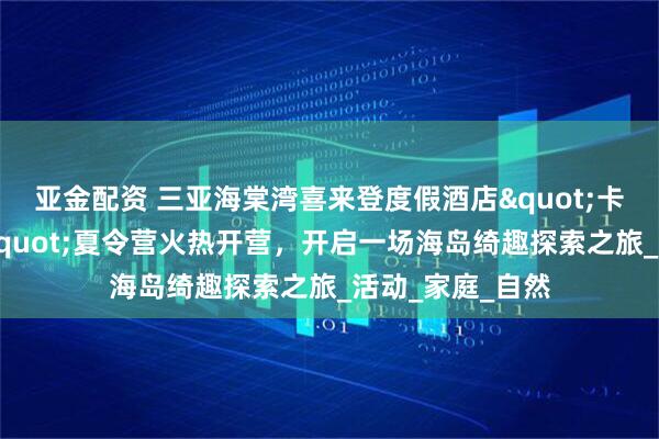 亚金配资 三亚海棠湾喜来登度假酒店"卡皮巴拉探险家"夏令营火热开营，开启一场海岛绮趣探索之旅_活动_家庭_自然