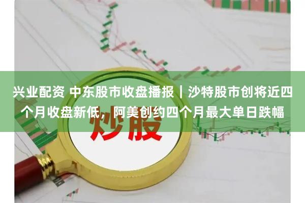 兴业配资 中东股市收盘播报｜沙特股市创将近四个月收盘新低，阿美创约四个月最大单日跌幅