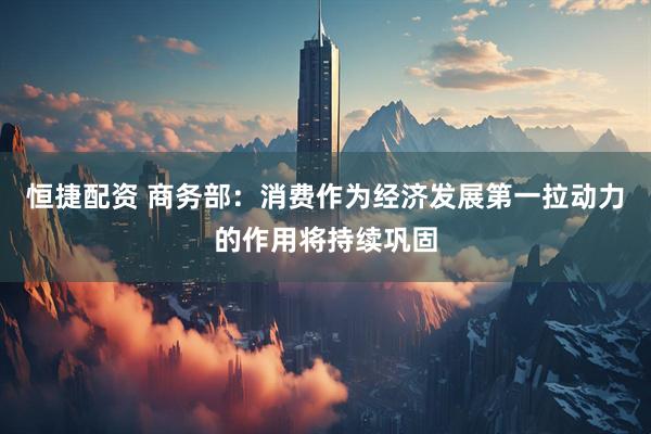 恒捷配资 商务部：消费作为经济发展第一拉动力的作用将持续巩固