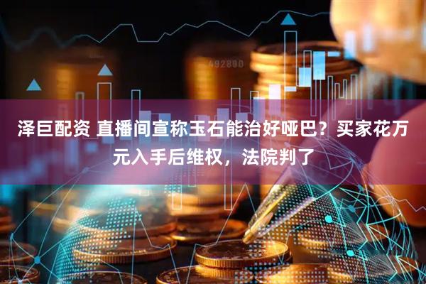 泽巨配资 直播间宣称玉石能治好哑巴？买家花万元入手后维权，法院判了